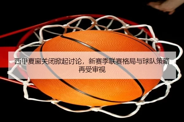 西甲夏窗关闭掀起讨论，新赛季联赛格局与球队策略再受审视